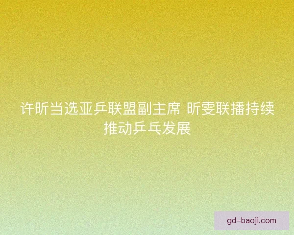 许昕当选亚乒联盟副主席 昕雯联播持续推动乒乓发展