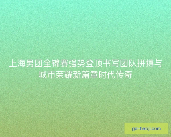 上海男团全锦赛强势登顶书写团队拼搏与城市荣耀新篇章时代传奇