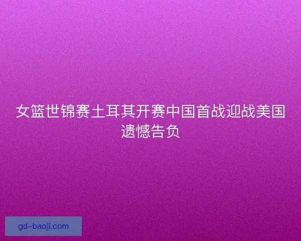女篮世锦赛土耳其开赛中国首战迎战美国遗憾告负