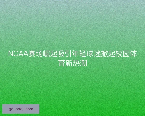 NCAA赛场崛起吸引年轻球迷掀起校园体育新热潮