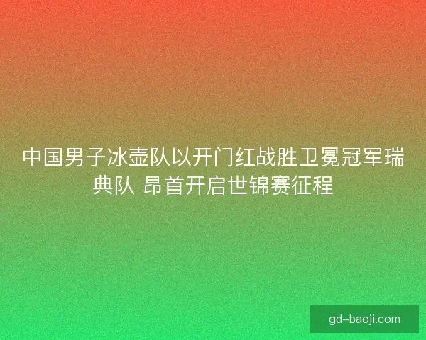 中国男子冰壶队以开门红战胜卫冕冠军瑞典队 昂首开启世锦赛征程
