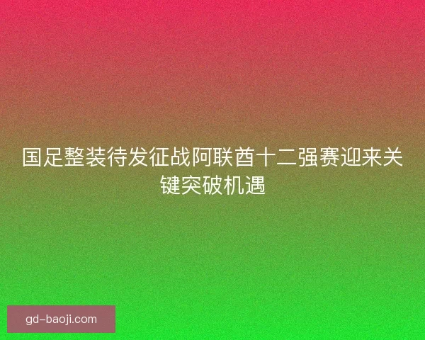 国足整装待发征战阿联酋十二强赛迎来关键突破机遇