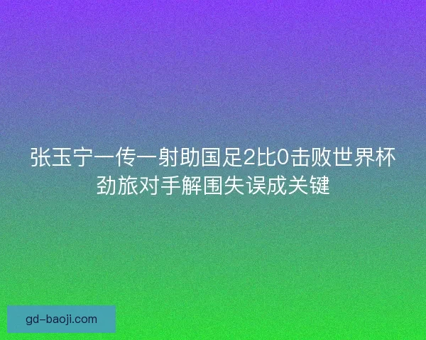 张玉宁一传一射助国足2比0击败世界杯劲旅对手解围失误成关键