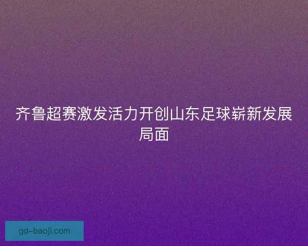 齐鲁超赛激发活力开创山东足球崭新发展局面